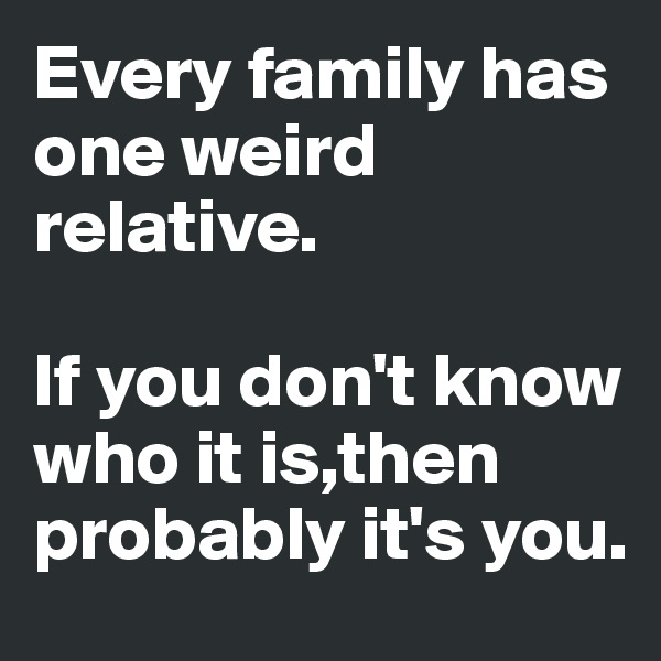 Every family has one weird relative.

If you don't know who it is,then probably it's you. 