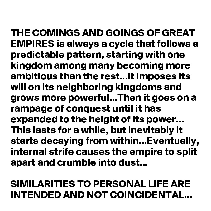 THE COMINGS AND GOINGS OF GREAT EMPIRES is always a cycle that follows a predictable pattern, starting with one kingdom among many becoming more ambitious than the rest...It imposes its will on its neighboring kingdoms and grows more powerful...Then it goes on a rampage of conquest until it has expanded to the height of its power...
This lasts for a while, but inevitably it starts decaying from within...Eventually, internal strife causes the empire to split apart and crumble into dust...

SIMILARITIES TO PERSONAL LIFE ARE INTENDED AND NOT COINCIDENTAL...