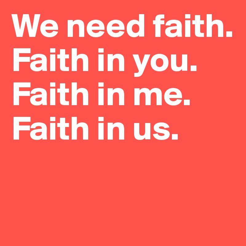 We need faith. Faith in you. 
Faith in me. 
Faith in us. 


