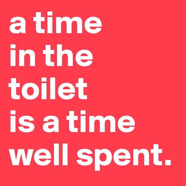 a time
in the 
toilet
is a time
well spent.