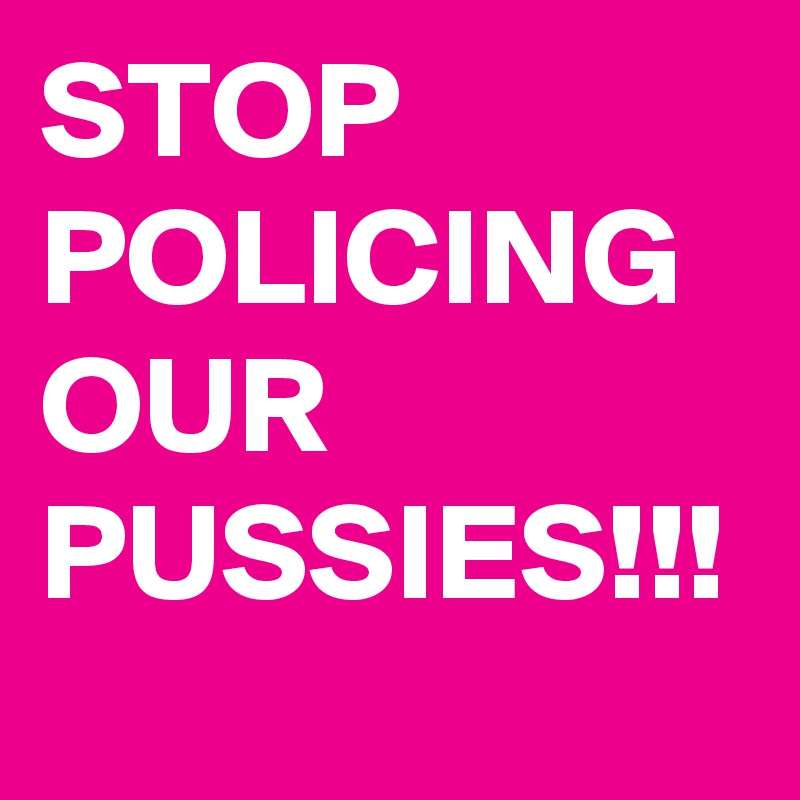 STOP POLICING OUR PUSSIES!!!