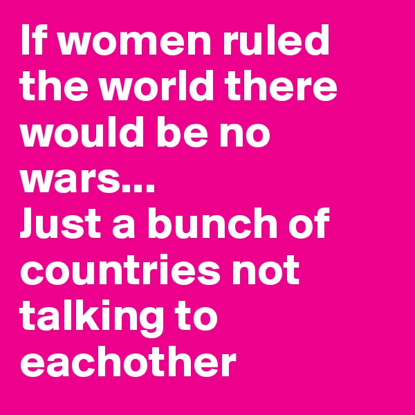 If women ruled the world there would be no wars...
Just a bunch of countries not talking to eachother