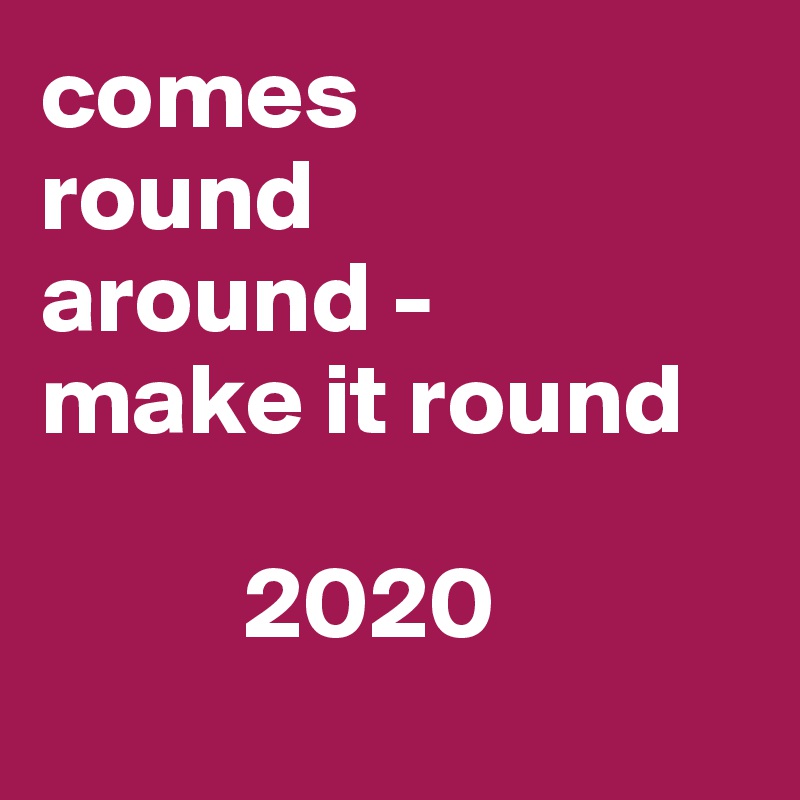 comes 
round 
around -
make it round 

          2020
