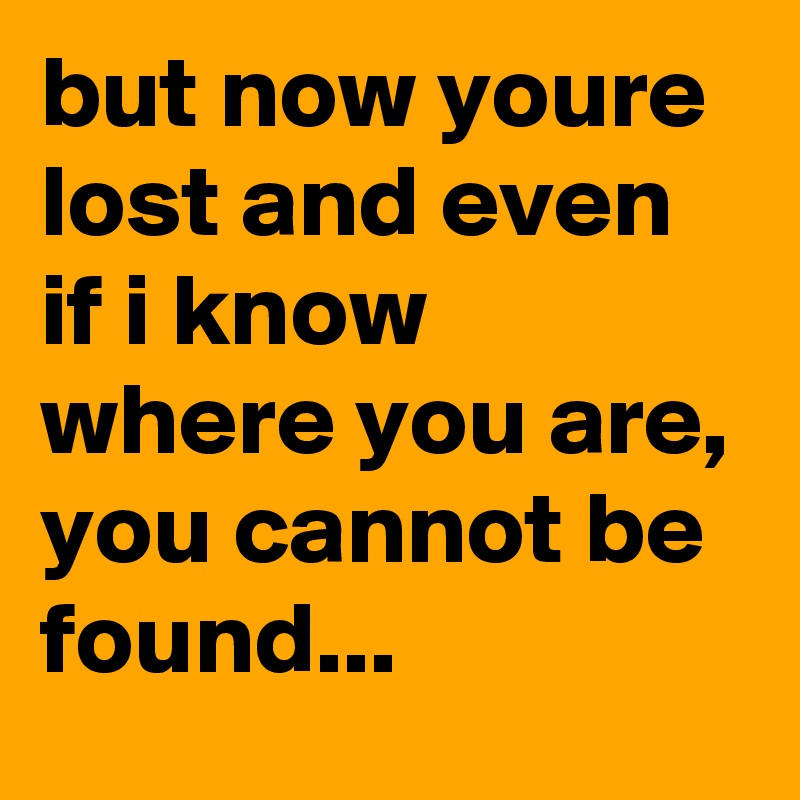 but now youre lost and even if i know where you are, you cannot be found...