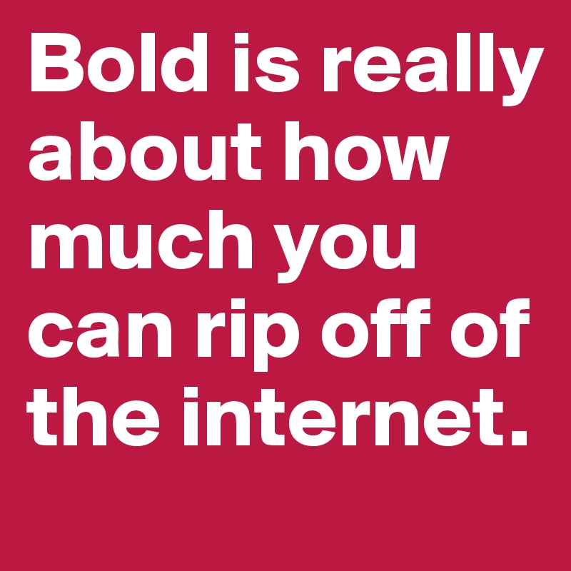 Bold is really about how much you can rip off of the internet.