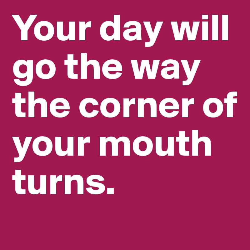 Your day will go the way the corner of your mouth turns. 