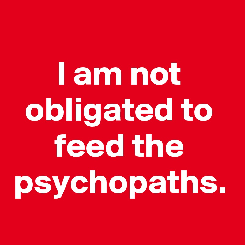 I am not obligated to feed the psychopaths.