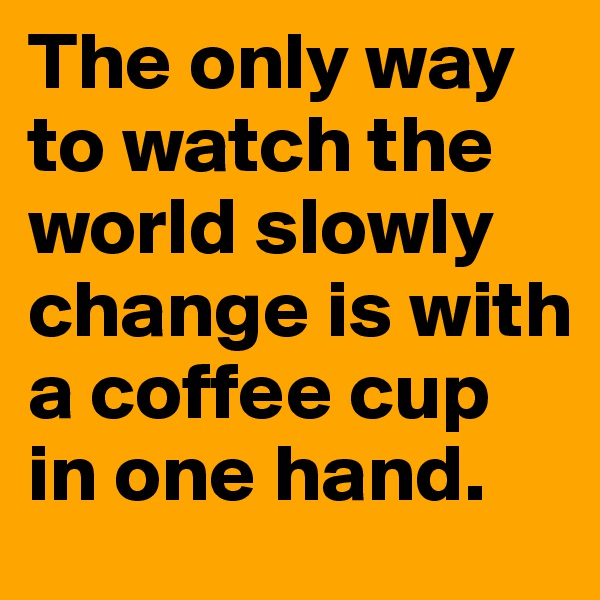 The only way to watch the world slowly change is with a coffee cup in one hand.