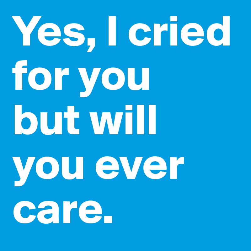 Yes, I cried for you
but will you ever care.