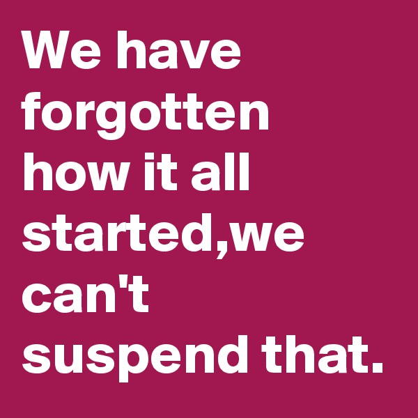 We have forgotten how it all started,we can't suspend that.