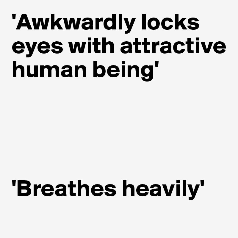'Awkwardly locks eyes with attractive human being'




'Breathes heavily'
