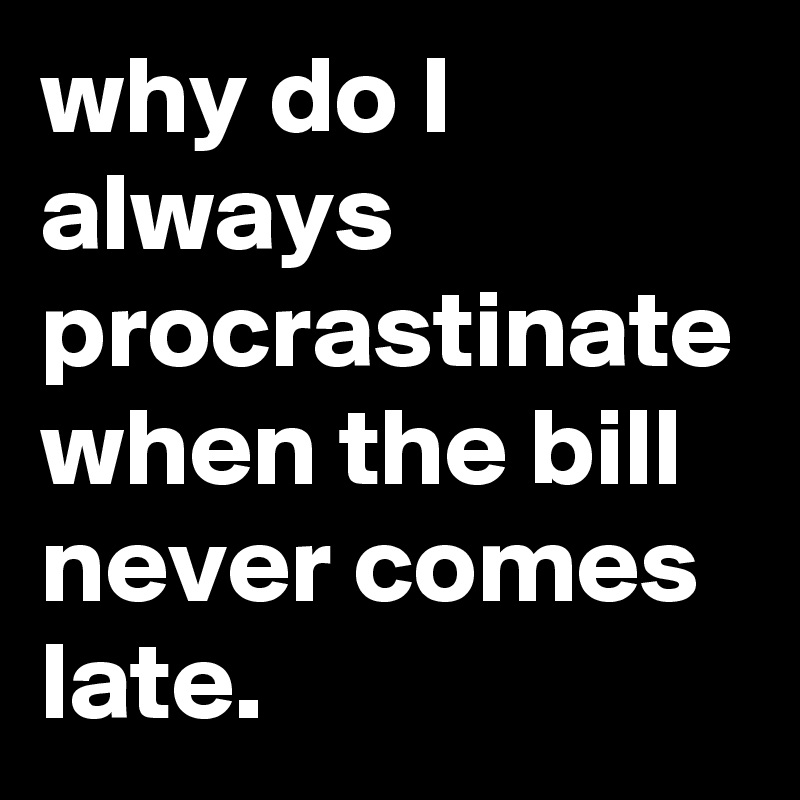 why do I always procrastinate when the bill never comes late.