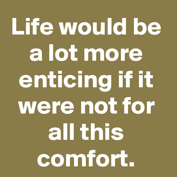 Life would be a lot more enticing if it were not for all this comfort.