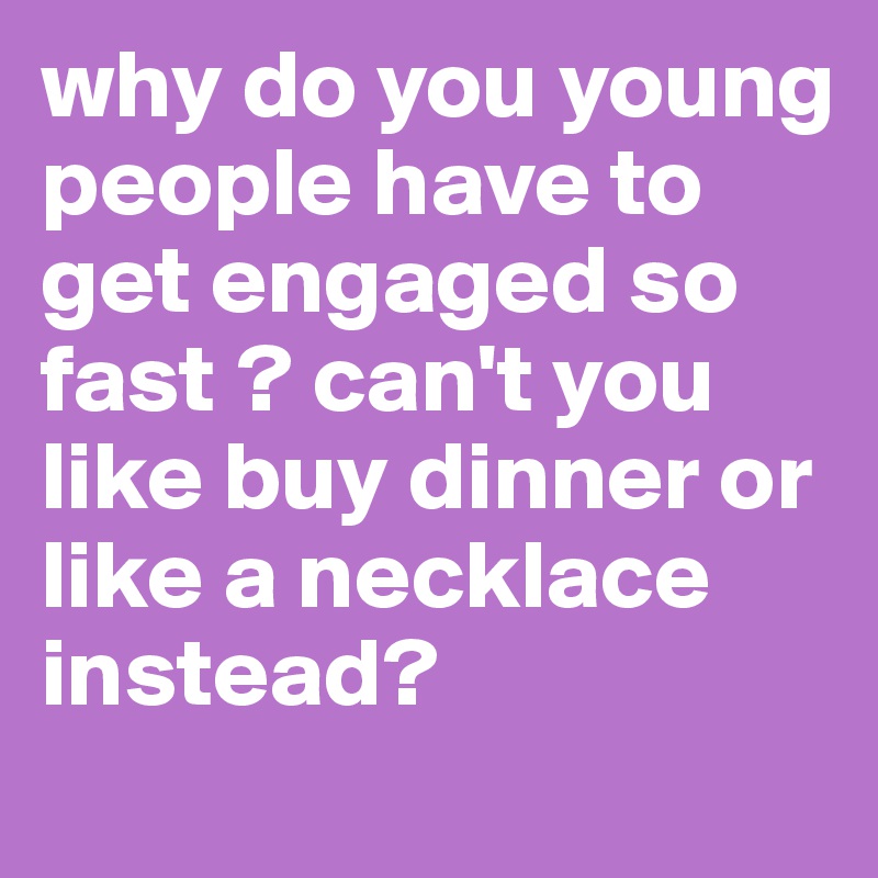 why do you young people have to get engaged so fast ? can't you like buy dinner or like a necklace instead?