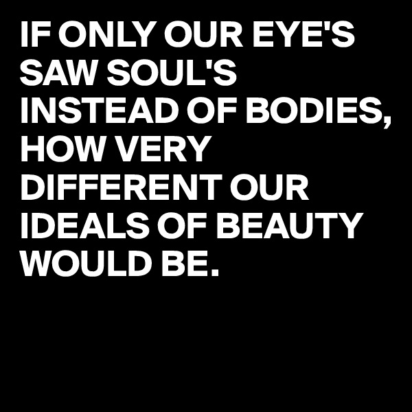IF ONLY OUR EYE'S SAW SOUL'S INSTEAD OF BODIES,
HOW VERY DIFFERENT OUR IDEALS OF BEAUTY WOULD BE.

 