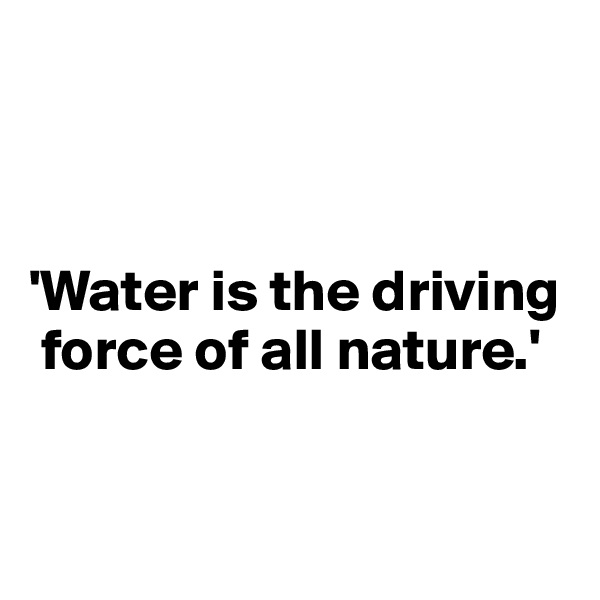 



'Water is the driving  
 force of all nature.'


