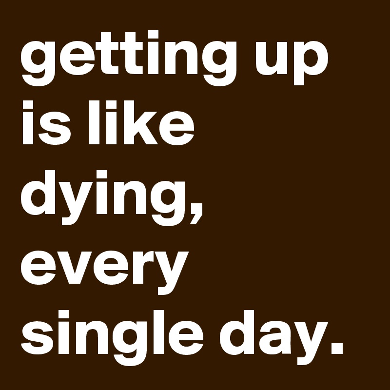 getting up is like dying, every single day.