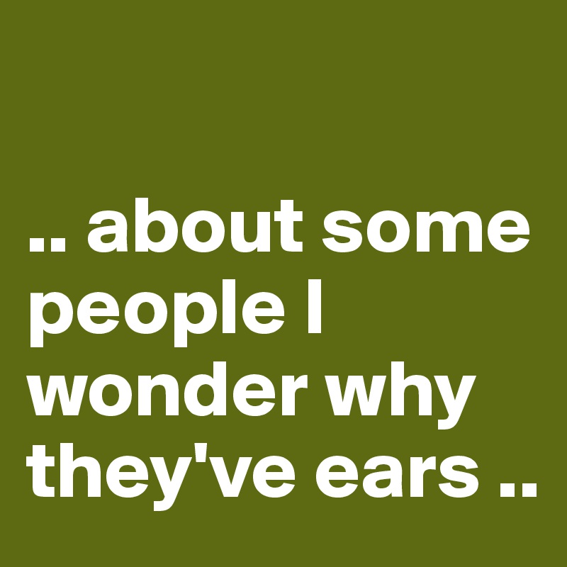 

.. about some people I wonder why they've ears ..