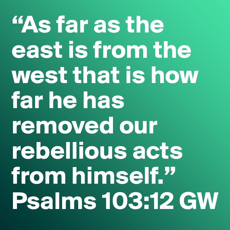 “As far as the east is from the west that is how far he has removed our rebellious acts from himself.”
Psalms 103:12 GW