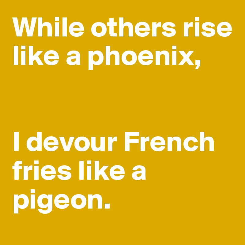 While others rise like a phoenix, 


I devour French fries like a pigeon.