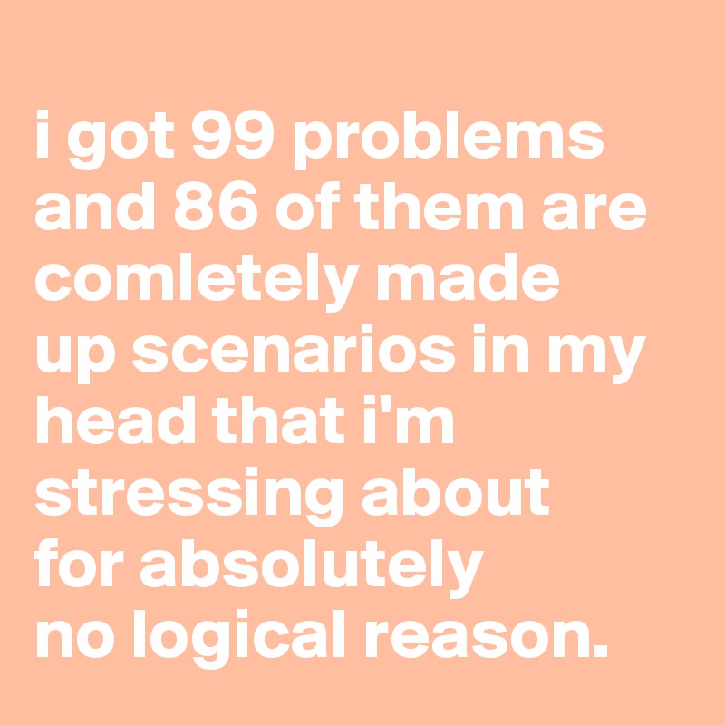 
i got 99 problems and 86 of them are comletely made 
up scenarios in my head that i'm stressing about 
for absolutely 
no logical reason.