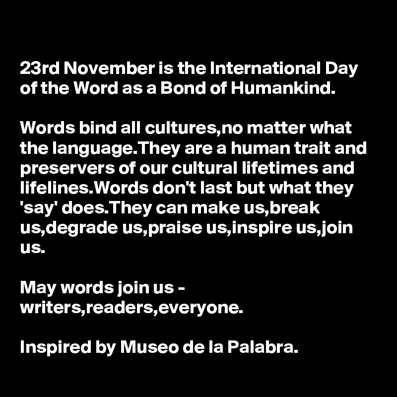 
23rd November is the International Day of the Word as a Bond of Humankind.

Words bind all cultures,no matter what the language.They are a human trait and preservers of our cultural lifetimes and lifelines.Words don't last but what they 'say' does.They can make us,break us,degrade us,praise us,inspire us,join us.

May words join us - writers,readers,everyone.

Inspired by Museo de la Palabra.
     