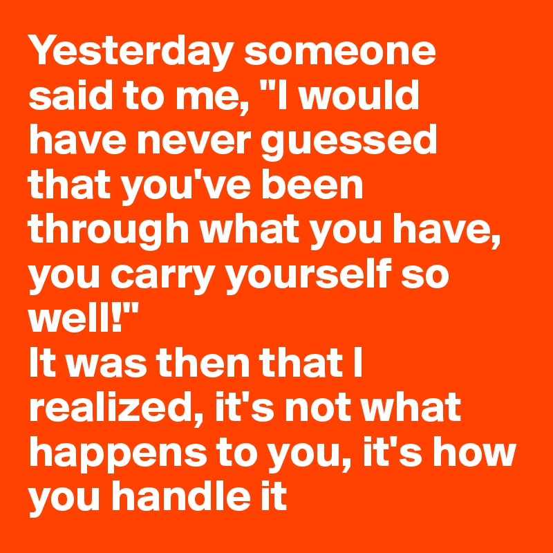 Yesterday someone said to me, "I would have never guessed that you've been through what you have, you carry yourself so well!"
It was then that I realized, it's not what happens to you, it's how you handle it