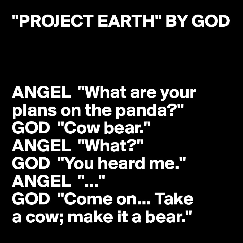 "PROJECT EARTH" BY GOD



ANGEL  "What are your 
plans on the panda?"
GOD  "Cow bear."
ANGEL  "What?"
GOD  "You heard me."
ANGEL  "..."
GOD  "Come on... Take 
a cow; make it a bear."