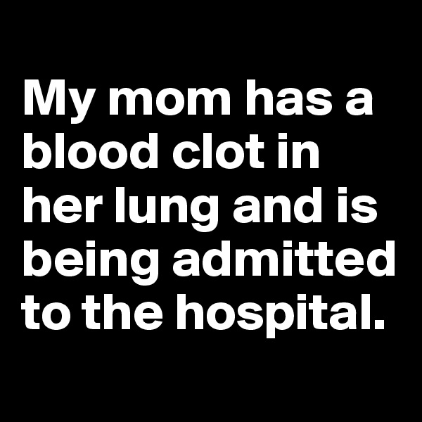 
My mom has a blood clot in her lung and is being admitted to the hospital.
