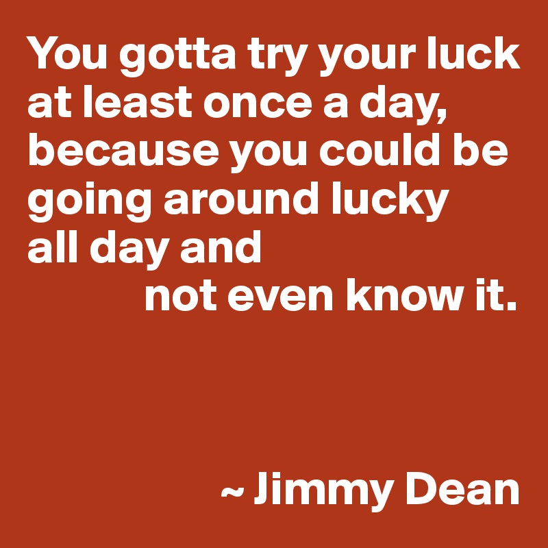 You gotta try your luck at least once a day,
because you could be going around lucky 
all day and
            not even know it.



                    ~ Jimmy Dean