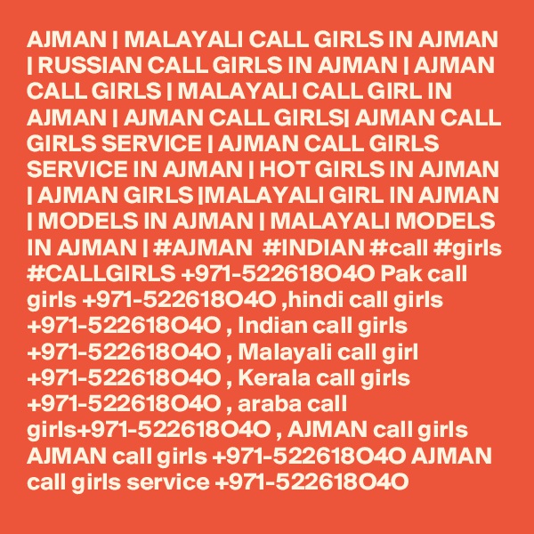 AJMAN | MALAYALI CALL GIRLS IN AJMAN | RUSSIAN CALL GIRLS IN AJMAN | AJMAN CALL GIRLS | MALAYALI CALL GIRL IN AJMAN | AJMAN CALL GIRLS| AJMAN CALL GIRLS SERVICE | AJMAN CALL GIRLS SERVICE IN AJMAN | HOT GIRLS IN AJMAN | AJMAN GIRLS |MALAYALI GIRL IN AJMAN | MODELS IN AJMAN | MALAYALI MODELS IN AJMAN | #AJMAN  #INDIAN #call #girls #CALLGIRLS +971-522618O4O Pak call girls +971-522618O4O ,hindi call girls +971-522618O4O , Indian call girls +971-522618O4O , Malayali call girl +971-522618O4O , Kerala call girls +971-522618O4O , araba call girls+971-522618O4O , AJMAN call girls AJMAN call girls +971-522618O4O AJMAN call girls service +971-522618O4O 