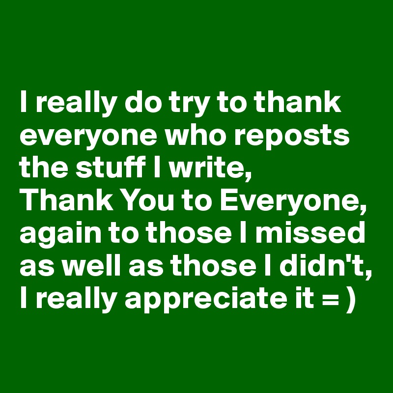 

I really do try to thank everyone who reposts the stuff I write, 
Thank You to Everyone, again to those I missed as well as those I didn't, 
I really appreciate it = )
