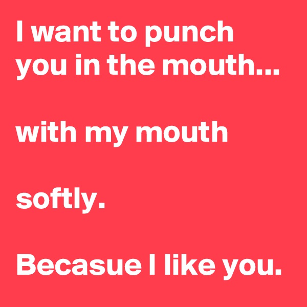 I want to punch you in the mouth...

with my mouth

softly. 

Becasue I like you.