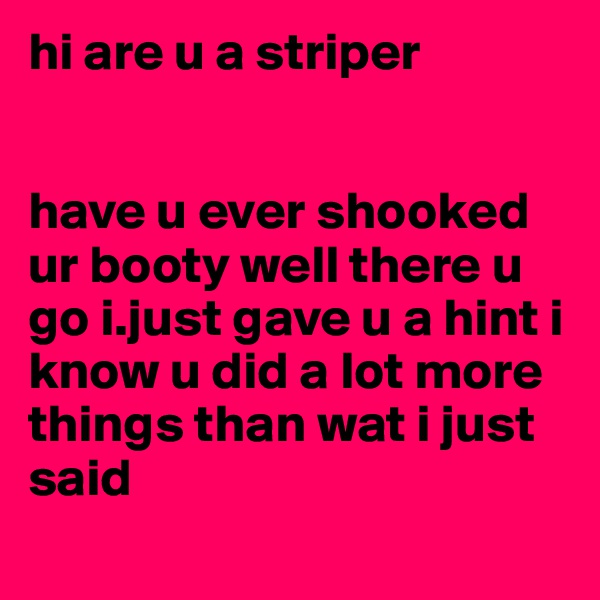 hi are u a striper 


have u ever shooked ur booty well there u go i.just gave u a hint i know u did a lot more things than wat i just said
