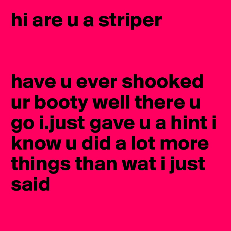 hi are u a striper 


have u ever shooked ur booty well there u go i.just gave u a hint i know u did a lot more things than wat i just said
