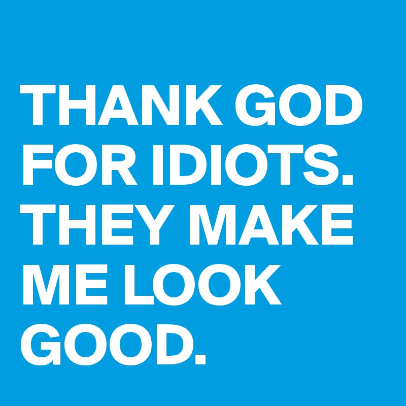 
THANK GOD FOR IDIOTS. THEY MAKE ME LOOK GOOD.