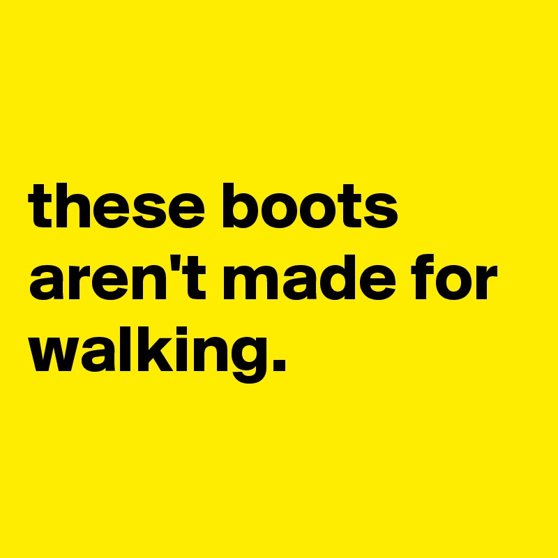 

these boots aren't made for walking.

