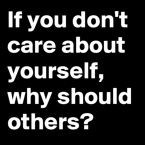 If you don't care about yourself, why should others?