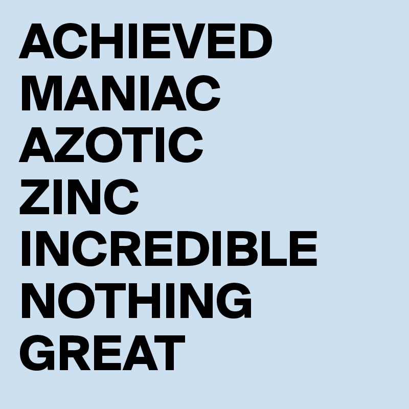 ACHIEVED
MANIAC
AZOTIC
ZINC
INCREDIBLE
NOTHING
GREAT