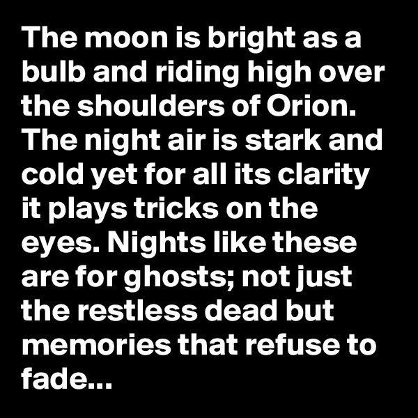 The moon is bright as a bulb and riding high over the shoulders of Orion. The night air is stark and cold yet for all its clarity it plays tricks on the eyes. Nights like these are for ghosts; not just the restless dead but memories that refuse to fade...