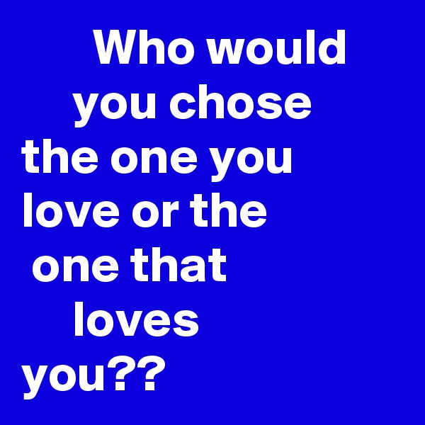        Who would          you chose      the one you         love or the              one that
     loves 
you??