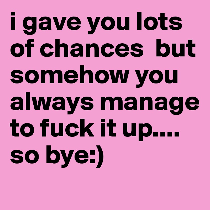 i gave you lots of chances  but somehow you always manage to fuck it up....  
so bye:)