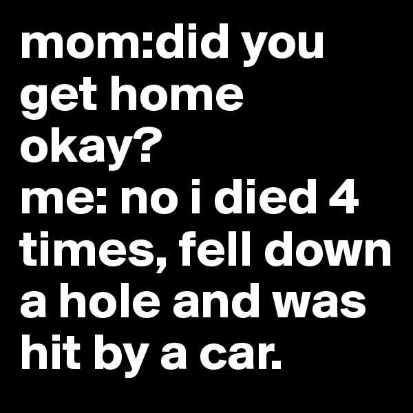 mom:did you get home okay?
me: no i died 4 times, fell down a hole and was hit by a car.