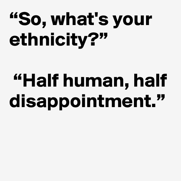 “So, what's your ethnicity?” 

 “Half human, half disappointment.”
