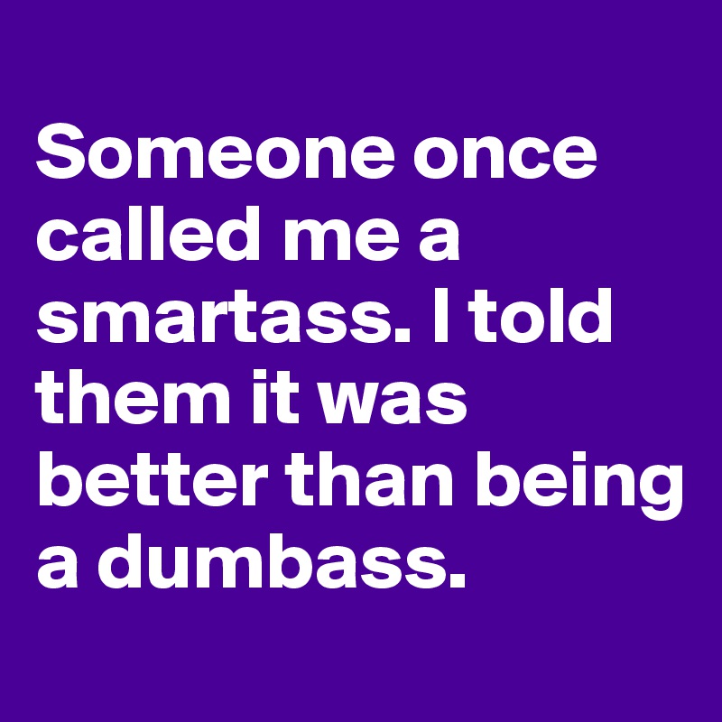 
Someone once called me a smartass. I told them it was better than being a dumbass.