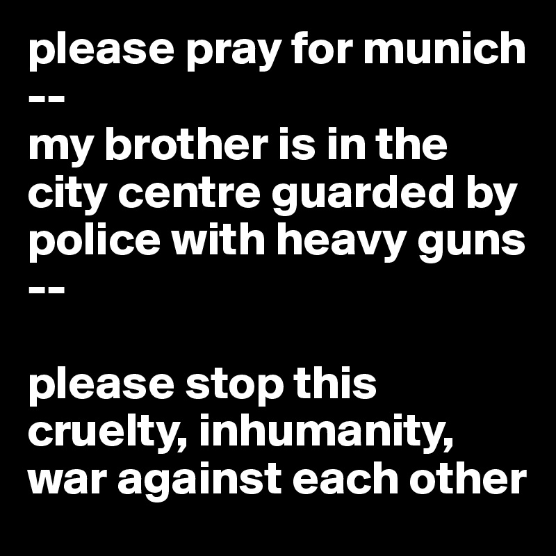 please pray for munich --
my brother is in the city centre guarded by police with heavy guns --

please stop this cruelty, inhumanity, war against each other