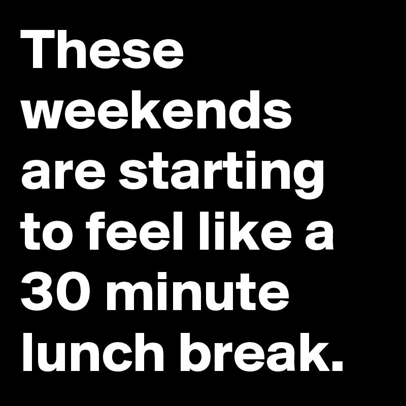 These weekends are starting to feel like a 30 minute lunch break.