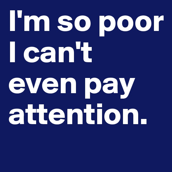 I'm so poor I can't even pay attention. 