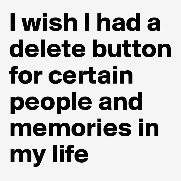 I wish I had a delete button for certain people and memories in my life