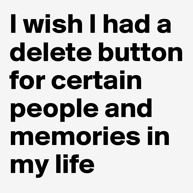 I wish I had a delete button for certain people and memories in my life